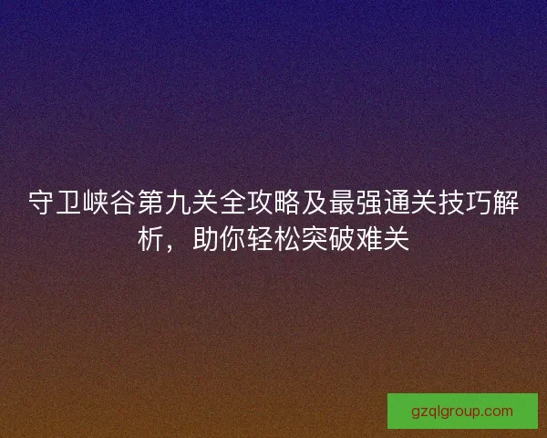 守卫峡谷第九关全攻略及最强通关技巧解析，助你轻松突破难关
