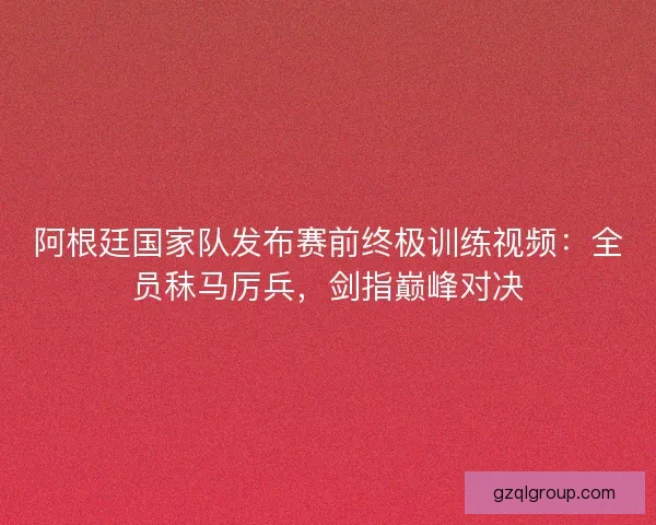 阿根廷国家队发布赛前终极训练视频：全员秣马厉兵，剑指巅峰对决
