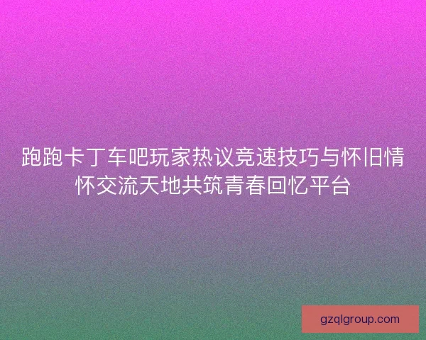 跑跑卡丁车吧玩家热议竞速技巧与怀旧情怀交流天地共筑青春回忆平台