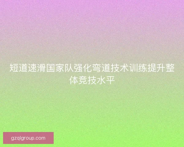 短道速滑国家队强化弯道技术训练提升整体竞技水平